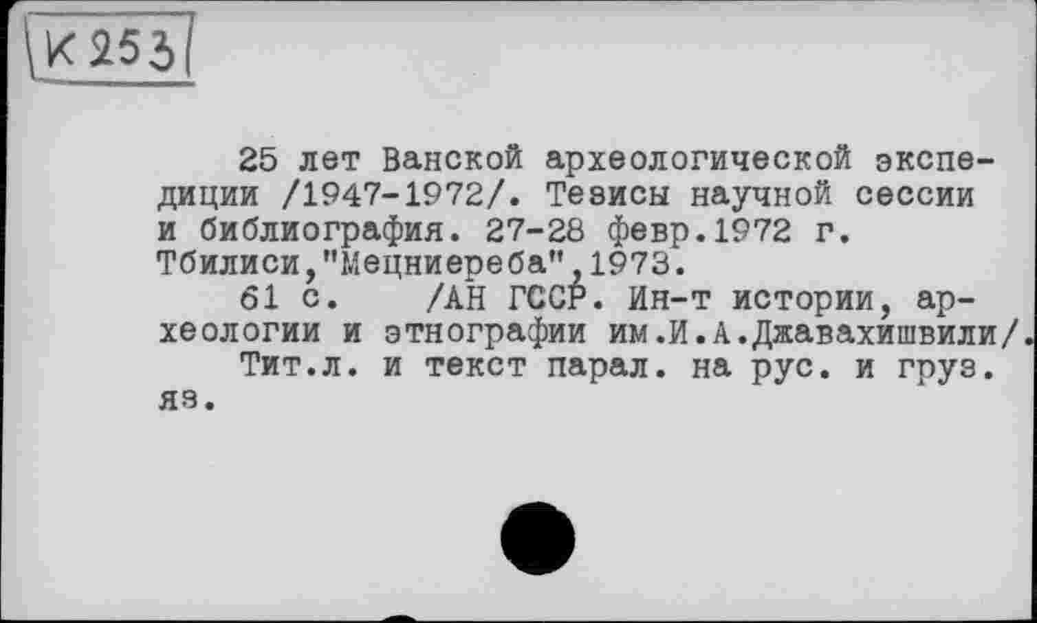 ﻿255
25 лет Ванской археологической экспедиции /1947-1972/. Тезисы научной сессии и библиография. 27-28 февр.1972 г. Тбилиси,"Мецниереба" 1973.
61 с. /АН ГССР. Ин-т истории, археологии и этнографии им.И.А.Джавахишвили/
Тит.л. и текст парал. на рус. и груз, яз.